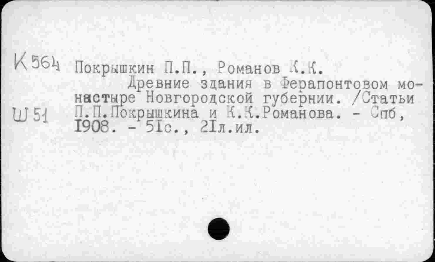 ﻿КђбЦ
Ш51
Покрышкин П.П., Романов Х.К.
Древние здания в Рерапонтовом монастыре Новгородской губернии. /Статьи П.П.Покрышкина и К.К.Романова. - Спб, 1908. - 51с., 21л.ил.